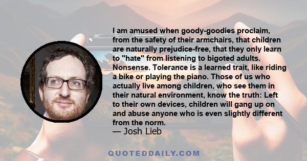 I am amused when goody-goodies proclaim, from the safety of their armchairs, that children are naturally prejudice-free, that they only learn to hate from listening to bigoted adults. Nonsense. Tolerance is a learned