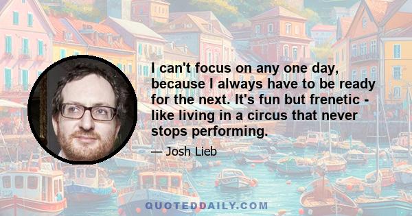 I can't focus on any one day, because I always have to be ready for the next. It's fun but frenetic - like living in a circus that never stops performing.