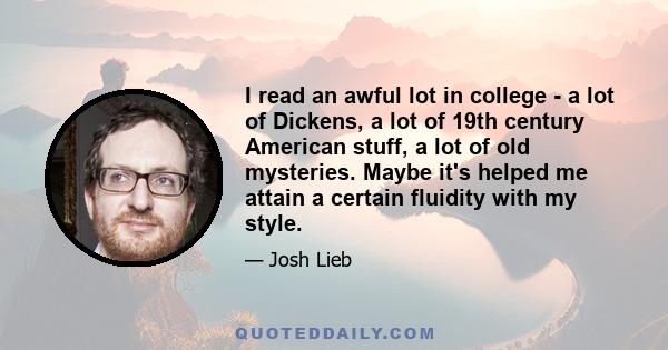 I read an awful lot in college - a lot of Dickens, a lot of 19th century American stuff, a lot of old mysteries. Maybe it's helped me attain a certain fluidity with my style.