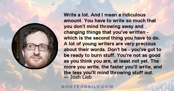 Write a lot. And I mean a ridiculous amount. You have to write so much that you don't mind throwing away and changing things that you've written - which is the second thing you have to do. A lot of young writers are