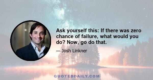 Ask yourself this: If there was zero chance of failure, what would you do? Now, go do that.