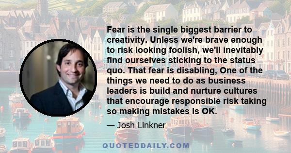 Fear is the single biggest barrier to creativity. Unless we're brave enough to risk looking foolish, we'll inevitably find ourselves sticking to the status quo. That fear is disabling, One of the things we need to do as 