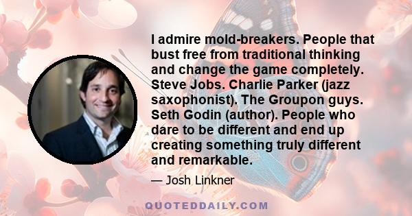 I admire mold-breakers. People that bust free from traditional thinking and change the game completely. Steve Jobs. Charlie Parker (jazz saxophonist). The Groupon guys. Seth Godin (author). People who dare to be