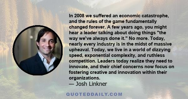 In 2008 we suffered an economic catastrophe, and the rules of the game fundamentally changed forever. A few years ago, you might hear a leader talking about doing things the way we've always done it. No more. Today,