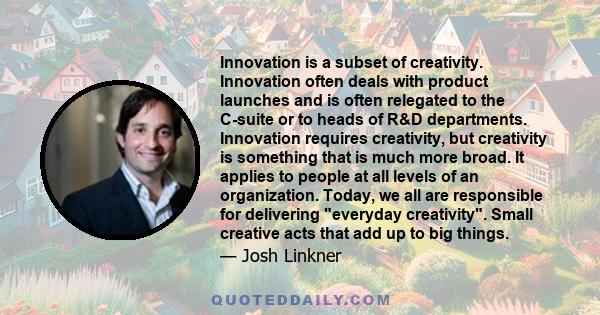 Innovation is a subset of creativity. Innovation often deals with product launches and is often relegated to the C-suite or to heads of R&D departments. Innovation requires creativity, but creativity is something that