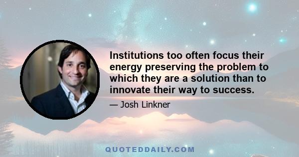 Institutions too often focus their energy preserving the problem to which they are a solution than to innovate their way to success.