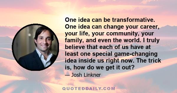 One idea can be transformative. One idea can change your career, your life, your community, your family, and even the world. I truly believe that each of us have at least one special game-changing idea inside us right