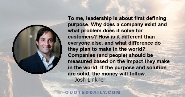 To me, leadership is about first defining purpose. Why does a company exist and what problem does it solve for customers? How is it different than everyone else, and what difference do they plan to make in the world?