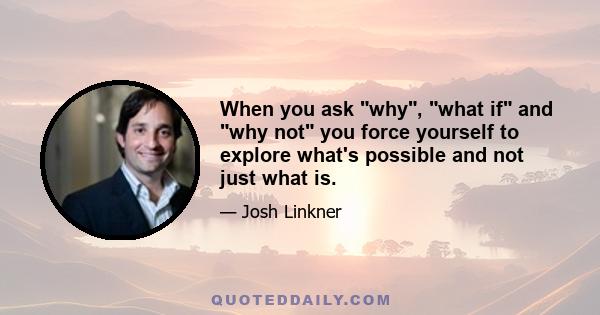 When you ask why, what if and why not you force yourself to explore what's possible and not just what is.