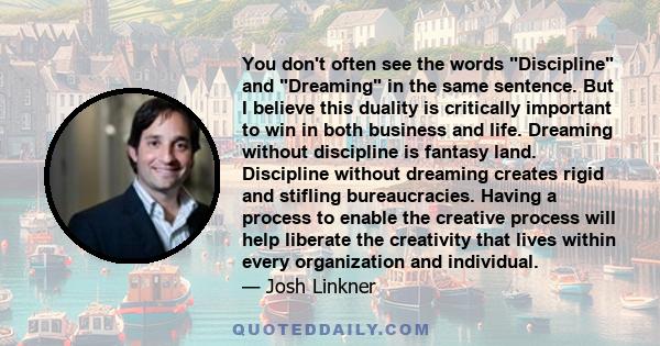 You don't often see the words Discipline and Dreaming in the same sentence. But I believe this duality is critically important to win in both business and life. Dreaming without discipline is fantasy land. Discipline