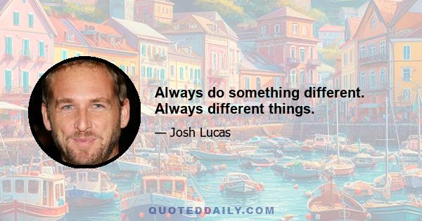 Always do something different. Always different things.