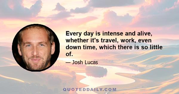 Every day is intense and alive, whether it's travel, work, even down time, which there is so little of.