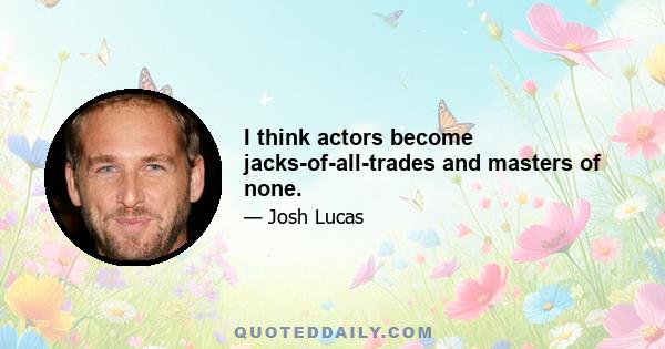 I think actors become jacks-of-all-trades and masters of none.