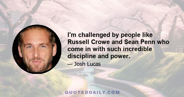 I'm challenged by people like Russell Crowe and Sean Penn who come in with such incredible discipline and power.