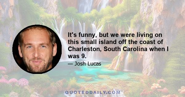 It's funny, but we were living on this small island off the coast of Charleston, South Carolina when I was 9.