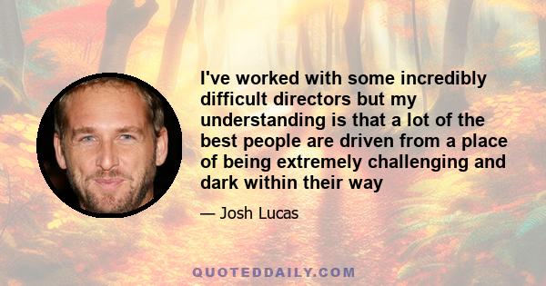 I've worked with some incredibly difficult directors but my understanding is that a lot of the best people are driven from a place of being extremely challenging and dark within their way