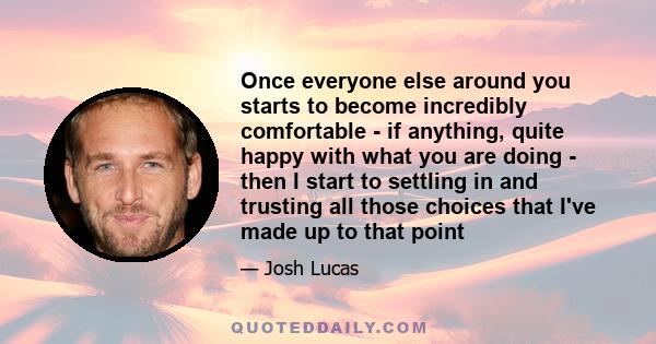 Once everyone else around you starts to become incredibly comfortable - if anything, quite happy with what you are doing - then I start to settling in and trusting all those choices that I've made up to that point