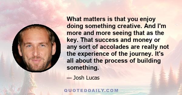 What matters is that you enjoy doing something creative. And I'm more and more seeing that as the key. That success and money or any sort of accolades are really not the experience of the journey. It's all about the