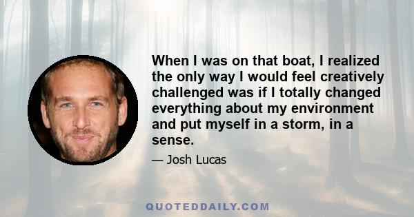 When I was on that boat, I realized the only way I would feel creatively challenged was if I totally changed everything about my environment and put myself in a storm, in a sense.