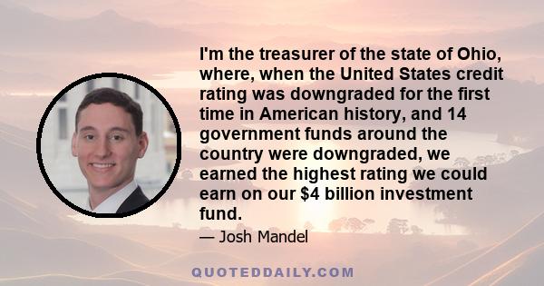 I'm the treasurer of the state of Ohio, where, when the United States credit rating was downgraded for the first time in American history, and 14 government funds around the country were downgraded, we earned the