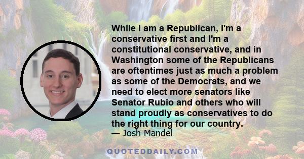 While I am a Republican, I'm a conservative first and I'm a constitutional conservative, and in Washington some of the Republicans are oftentimes just as much a problem as some of the Democrats, and we need to elect