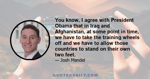 You know, I agree with President Obama that in Iraq and Afghanistan, at some point in time, we have to take the training wheels off and we have to allow those countries to stand on their own two feet.