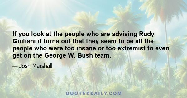 If you look at the people who are advising Rudy Giuliani it turns out that they seem to be all the people who were too insane or too extremist to even get on the George W. Bush team.