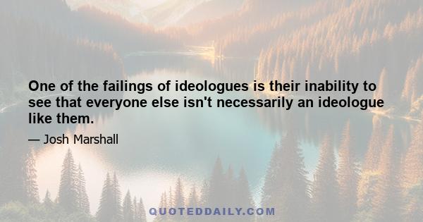 One of the failings of ideologues is their inability to see that everyone else isn't necessarily an ideologue like them.