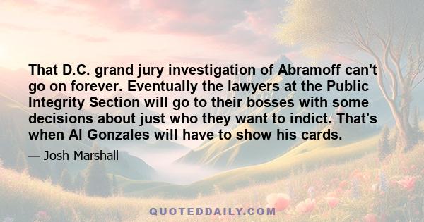 That D.C. grand jury investigation of Abramoff can't go on forever. Eventually the lawyers at the Public Integrity Section will go to their bosses with some decisions about just who they want to indict. That's when Al