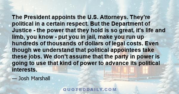 The President appoints the U.S. Attorneys. They're political in a certain respect. But the Department of Justice - the power that they hold is so great, it's life and limb, you know - put you in jail, make you run up