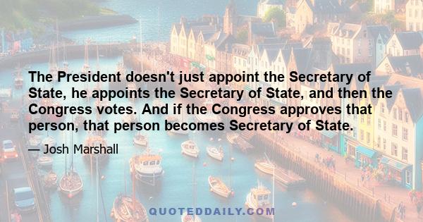 The President doesn't just appoint the Secretary of State, he appoints the Secretary of State, and then the Congress votes. And if the Congress approves that person, that person becomes Secretary of State.