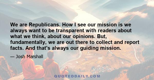 We are Republicans. How I see our mission is we always want to be transparent with readers about what we think, about our opinions. But, fundamentally, we are out there to collect and report facts. And that's always our 