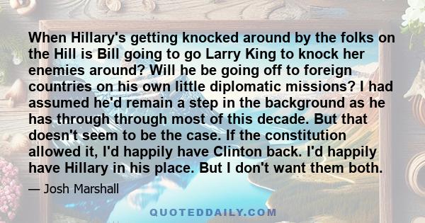 When Hillary's getting knocked around by the folks on the Hill is Bill going to go Larry King to knock her enemies around? Will he be going off to foreign countries on his own little diplomatic missions? I had assumed