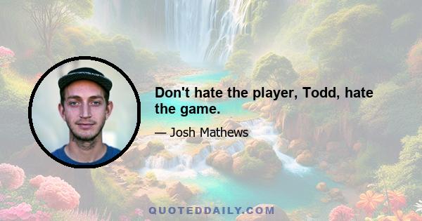 Don't hate the player, Todd, hate the game.