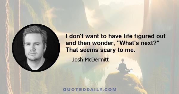 I don't want to have life figured out and then wonder, What's next? That seems scary to me.