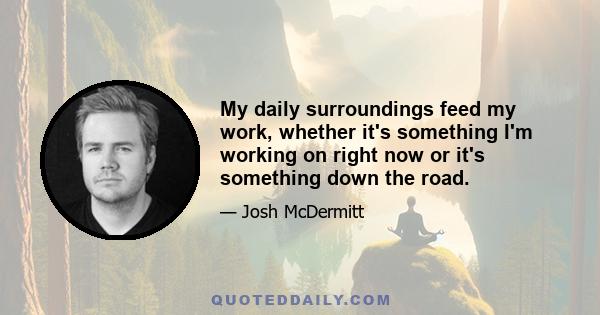 My daily surroundings feed my work, whether it's something I'm working on right now or it's something down the road.