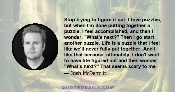 Stop trying to figure it out. I love puzzles, but when I'm done putting together a puzzle, I feel accomplished, and then I wonder, What's next? Then I go start another puzzle. Life is a puzzle that I feel like we'll