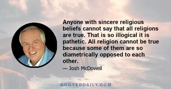 Anyone with sincere religious beliefs cannot say that all religions are true. That is so illogical it is pathetic. All religion cannot be true because some of them are so diametrically opposed to each other.