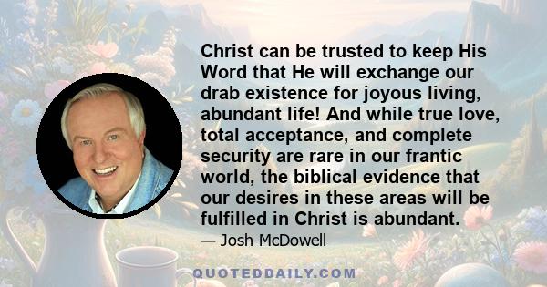 Christ can be trusted to keep His Word that He will exchange our drab existence for joyous living, abundant life! And while true love, total acceptance, and complete security are rare in our frantic world, the biblical