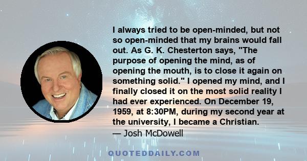 I always tried to be open-minded, but not so open-minded that my brains would fall out. As G. K. Chesterton says, The purpose of opening the mind, as of opening the mouth, is to close it again on something solid. I