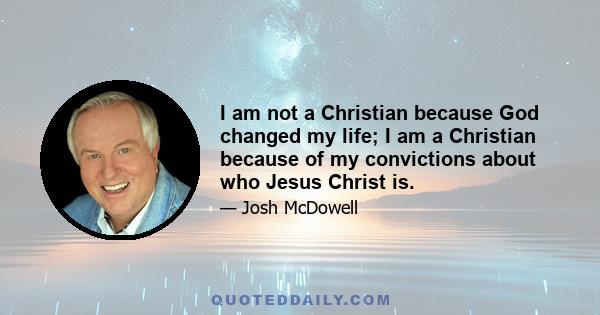 I am not a Christian because God changed my life; I am a Christian because of my convictions about who Jesus Christ is.