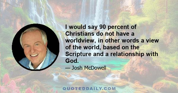 I would say 90 percent of Christians do not have a worldview, in other words a view of the world, based on the Scripture and a relationship with God.