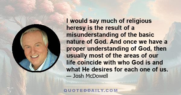 I would say much of religious heresy is the result of a misunderstanding of the basic nature of God. And once we have a proper understanding of God, then usually most of the areas of our life coincide with who God is