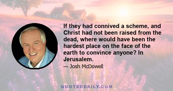 If they had connived a scheme, and Christ had not been raised from the dead, where would have been the hardest place on the face of the earth to convince anyone? In Jerusalem.