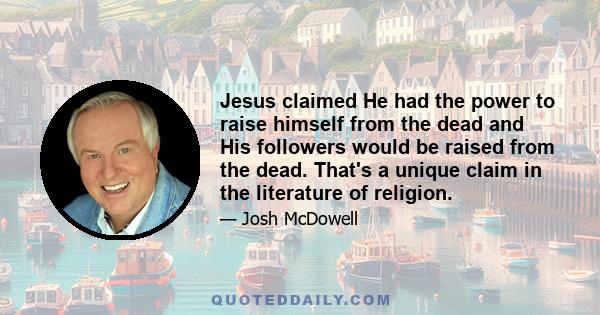 Jesus claimed He had the power to raise himself from the dead and His followers would be raised from the dead. That's a unique claim in the literature of religion.