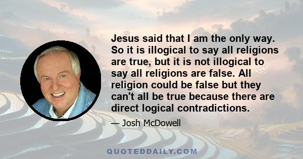 Jesus said that I am the only way. So it is illogical to say all religions are true, but it is not illogical to say all religions are false. All religion could be false but they can't all be true because there are