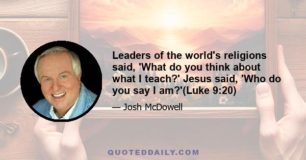 Leaders of the world's religions said, 'What do you think about what I teach?' Jesus said, 'Who do you say I am?'(Luke 9:20)