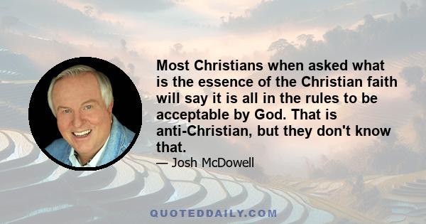 Most Christians when asked what is the essence of the Christian faith will say it is all in the rules to be acceptable by God. That is anti-Christian, but they don't know that.