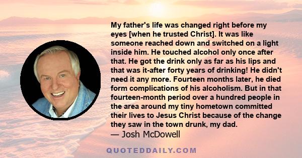 My father's life was changed right before my eyes [when he trusted Christ]. It was like someone reached down and switched on a light inside him. He touched alcohol only once after that. He got the drink only as far as