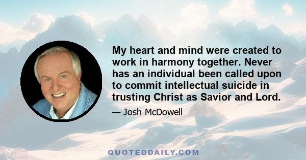 My heart and mind were created to work in harmony together. Never has an individual been called upon to commit intellectual suicide in trusting Christ as Savior and Lord.